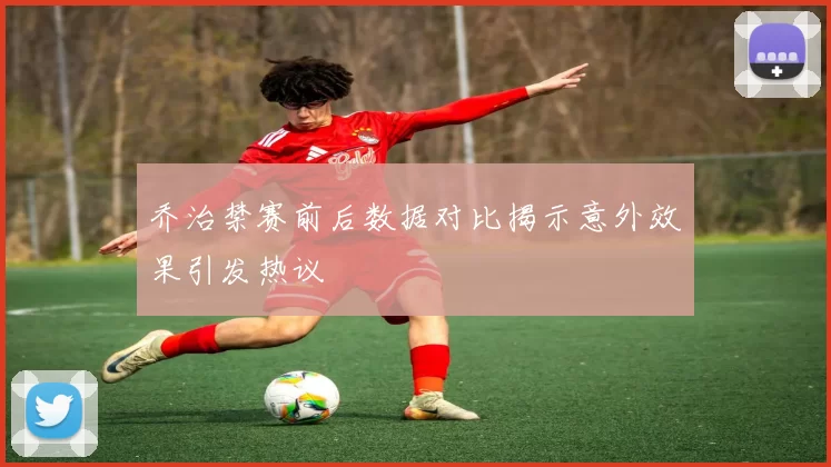 乔治禁赛前后数据对比揭示意外效果引发热议