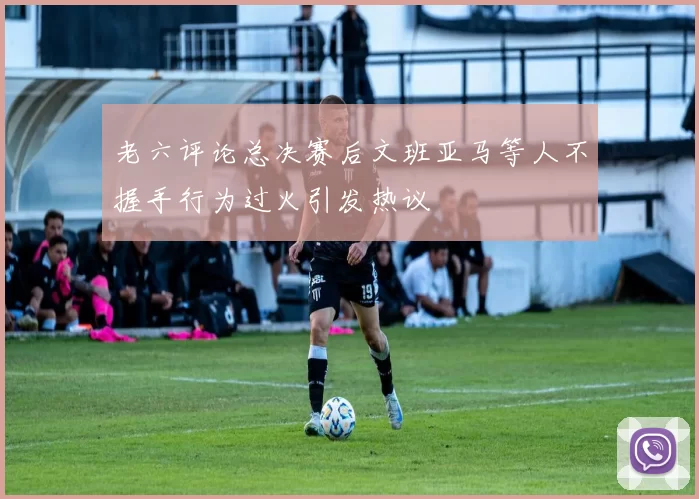 老六评论总决赛后文班亚马等人不握手行为过火引发热议