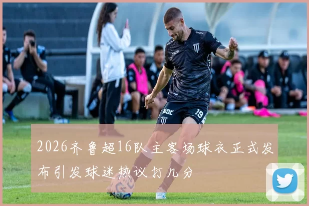 2026齐鲁超16队主客场球衣正式发布引发球迷热议打几分