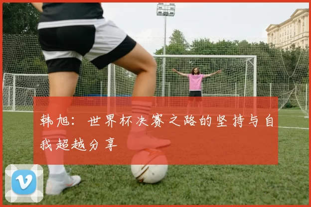 韩旭：世界杯决赛之路的坚持与自我超越分享
