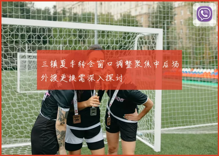 三镇夏季转会窗口调整聚焦中后场外援更换需深入探讨