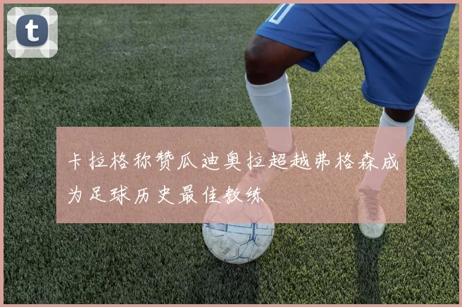 卡拉格称赞瓜迪奥拉超越弗格森成为足球历史最佳教练