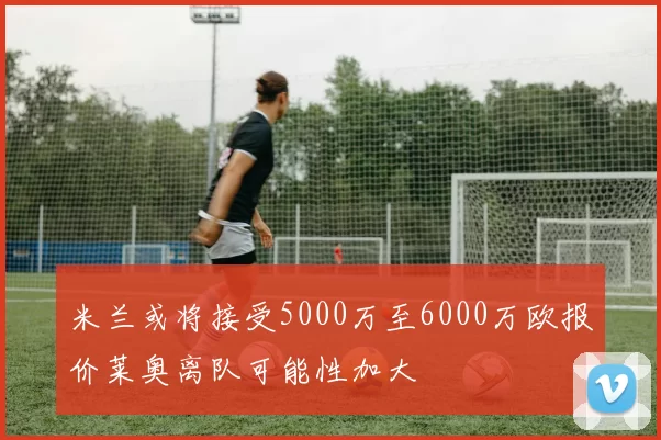 米兰或将接受5000万至6000万欧报价莱奥离队可能性加大