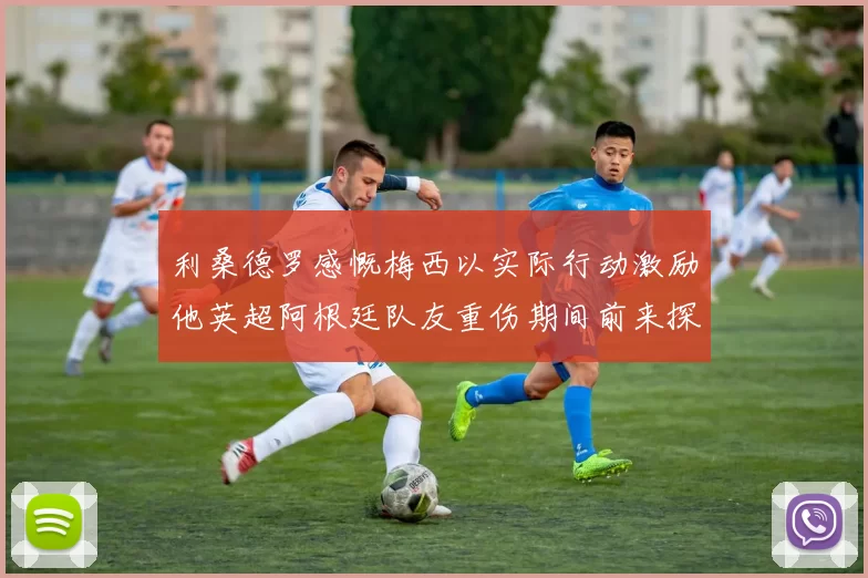 利桑德罗感慨梅西以实际行动激励他英超阿根廷队友重伤期间前来探望