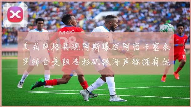 美式风格再现阿斯曝迈阿密卡塞米罗转会受阻洛杉矶银河声称拥有优先签约权