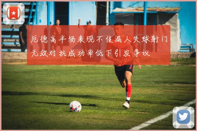 厄德高半场表现不佳漏人失球射门无效对抗成功率低下引发争议