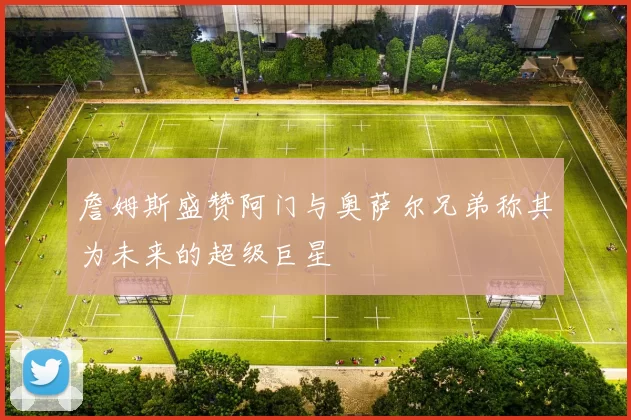 詹姆斯盛赞阿门与奥萨尔兄弟称其为未来的超级巨星