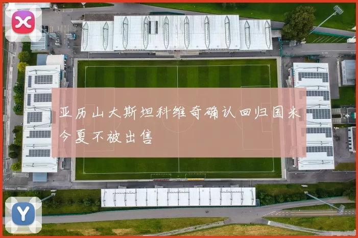亚历山大斯坦科维奇确认回归国米今夏不被出售