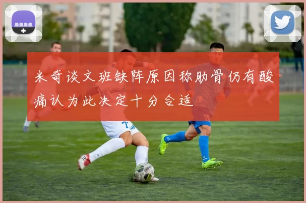 米奇谈文班缺阵原因称肋骨仍有酸痛认为此决定十分合适