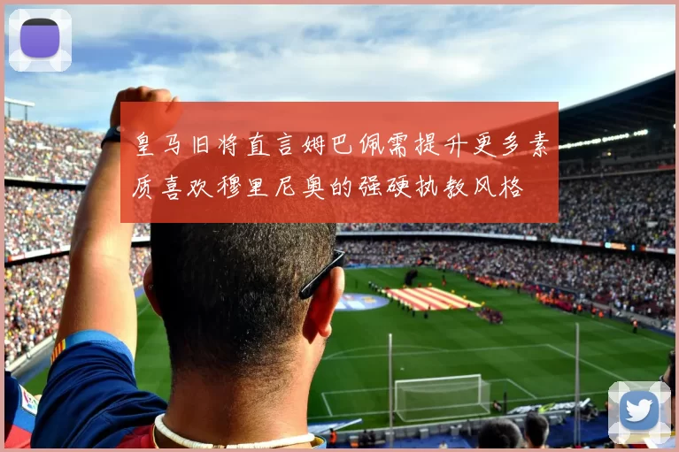 皇马旧将直言姆巴佩需提升更多素质喜欢穆里尼奥的强硬执教风格