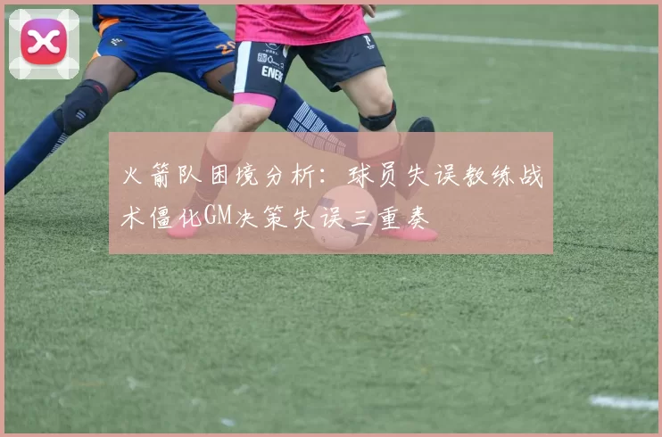 火箭队困境分析：球员失误教练战术僵化GM决策失误三重奏