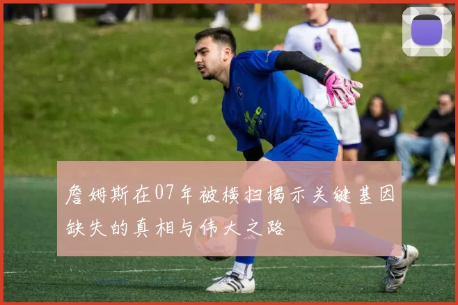 詹姆斯在07年被横扫揭示关键基因缺失的真相与伟大之路