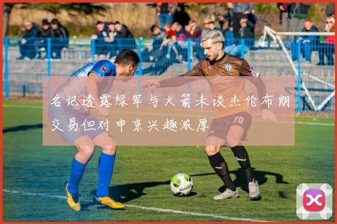 名记透露绿军与火箭未谈杰伦布朗交易但对申京兴趣浓厚