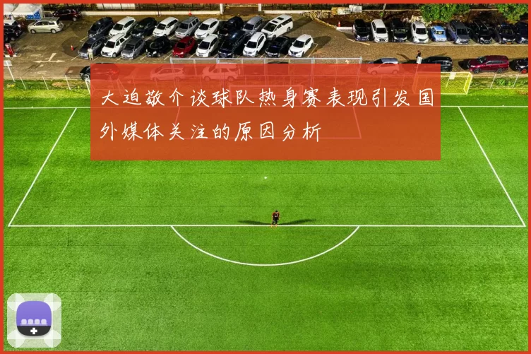 大迫敬介谈球队热身赛表现引发国外媒体关注的原因分析