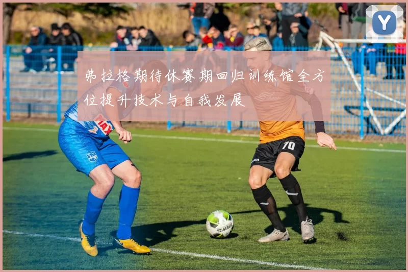 弗拉格期待休赛期回归训练馆全方位提升技术与自我发展